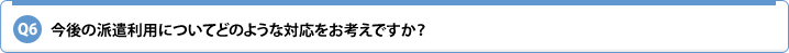 Q6.今後の派遣利用についてどのような対応をお考えですか?